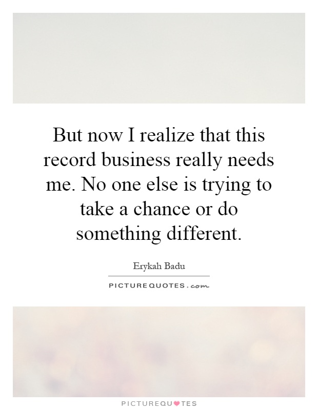 But now I realize that this record business really needs me. No one else is trying to take a chance or do something different Picture Quote #1