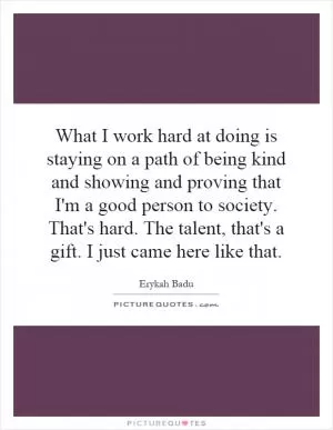 What I work hard at doing is staying on a path of being kind and showing and proving that I'm a good person to society. That's hard. The talent, that's a gift. I just came here like that Picture Quote #1