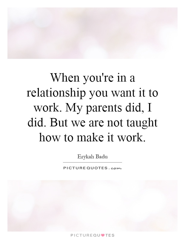 When you're in a relationship you want it to work. My parents did, I did. But we are not taught how to make it work Picture Quote #1