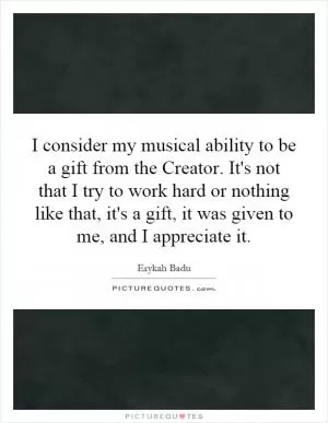 I consider my musical ability to be a gift from the Creator. It's not that I try to work hard or nothing like that, it's a gift, it was given to me, and I appreciate it Picture Quote #1
