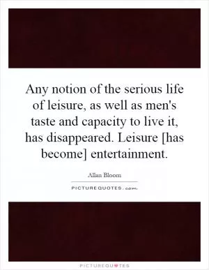 Any notion of the serious life of leisure, as well as men's taste and capacity to live it, has disappeared. Leisure [has become] entertainment Picture Quote #1