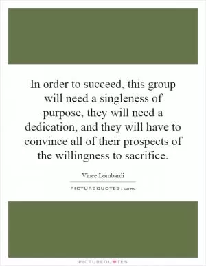 In order to succeed, this group will need a singleness of purpose, they will need a dedication, and they will have to convince all of their prospects of the willingness to sacrifice Picture Quote #1
