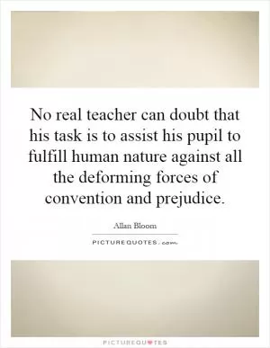 No real teacher can doubt that his task is to assist his pupil to fulfill human nature against all the deforming forces of convention and prejudice Picture Quote #1