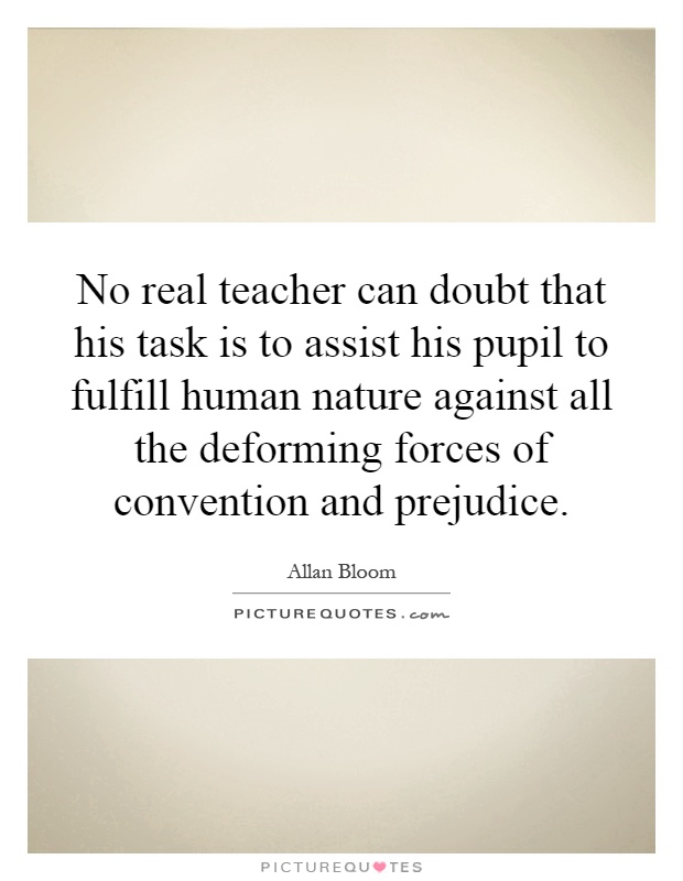 No real teacher can doubt that his task is to assist his pupil to fulfill human nature against all the deforming forces of convention and prejudice Picture Quote #1