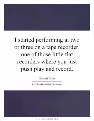 I started performing at two or three on a tape recorder, one of those little flat recorders where you just push play and record Picture Quote #1