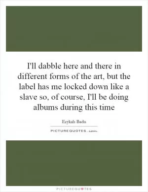 I'll dabble here and there in different forms of the art, but the label has me locked down like a slave so, of course, I'll be doing albums during this time Picture Quote #1