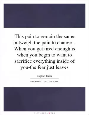 This pain to remain the same outweigh the pain to change... When you get tired enough is when you begin to want to sacrifice everything inside of you-the fear just leaves Picture Quote #1