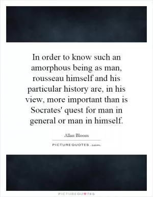 In order to know such an amorphous being as man, rousseau himself and his particular history are, in his view, more important than is Socrates' quest for man in general or man in himself Picture Quote #1