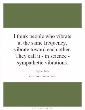 I think people who vibrate at the same frequency, vibrate toward each other. They call it - in science - sympathetic vibrations Picture Quote #1