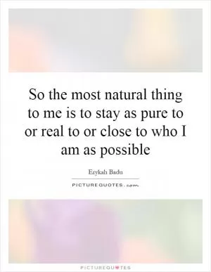 So the most natural thing to me is to stay as pure to or real to or close to who I am as possible Picture Quote #1