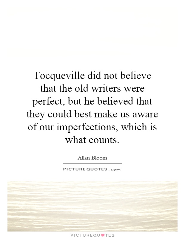 Tocqueville did not believe that the old writers were perfect, but he believed that they could best make us aware of our imperfections, which is what counts Picture Quote #1
