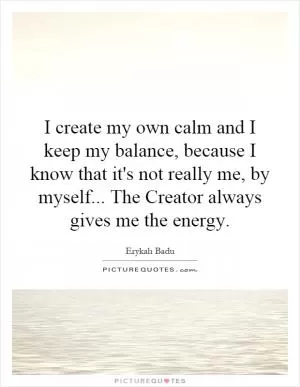 I create my own calm and I keep my balance, because I know that it's not really me, by myself... The Creator always gives me the energy Picture Quote #1