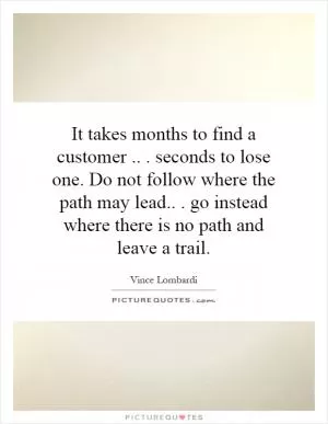It takes months to find a customer... seconds to lose one. Do not follow where the path may lead... go instead where there is no path and leave a trail Picture Quote #1
