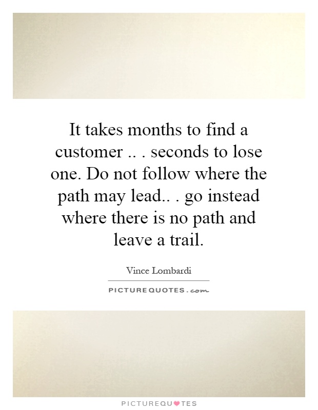 It takes months to find a customer... seconds to lose one. Do not follow where the path may lead... go instead where there is no path and leave a trail Picture Quote #1