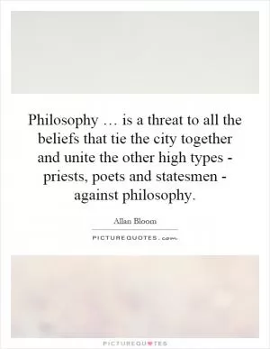 Philosophy … is a threat to all the beliefs that tie the city together and unite the other high types - priests, poets and statesmen - against philosophy Picture Quote #1