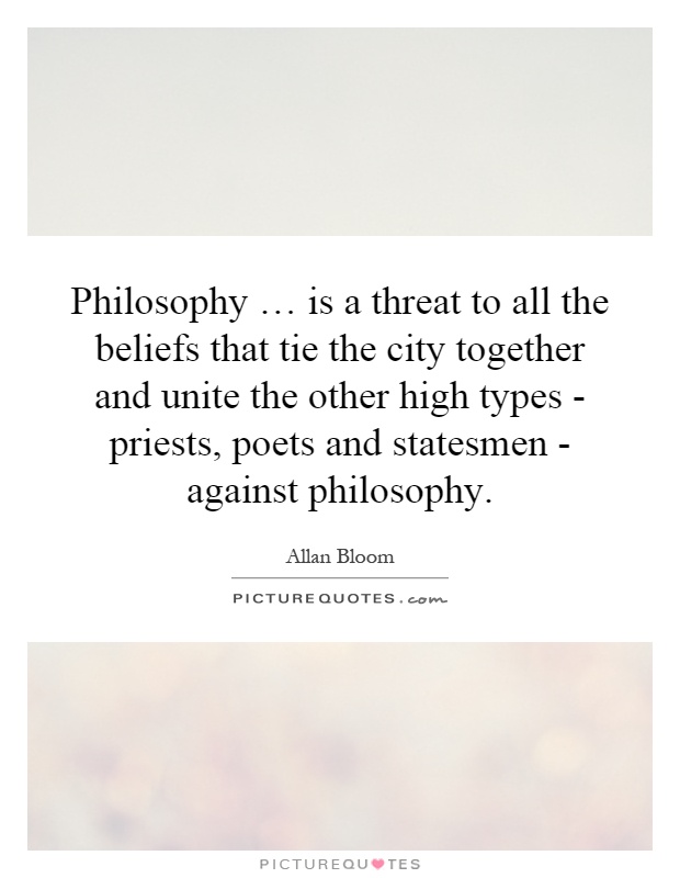 Philosophy … is a threat to all the beliefs that tie the city together and unite the other high types - priests, poets and statesmen - against philosophy Picture Quote #1