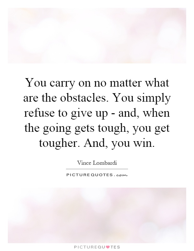 You carry on no matter what are the obstacles. You simply refuse to give up - and, when the going gets tough, you get tougher. And, you win Picture Quote #1
