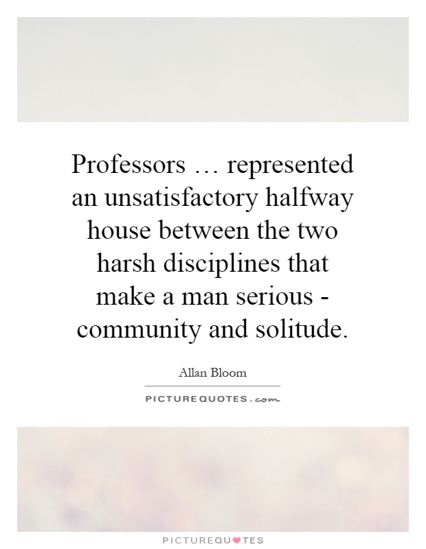 Professors … represented an unsatisfactory halfway house between the two harsh disciplines that make a man serious - community and solitude Picture Quote #1