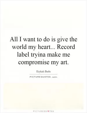 All I want to do is give the world my heart... Record label tryina make me compromise my art Picture Quote #1