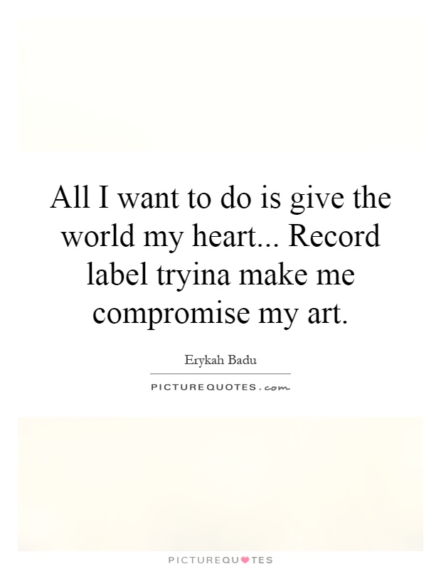 All I want to do is give the world my heart... Record label tryina make me compromise my art Picture Quote #1