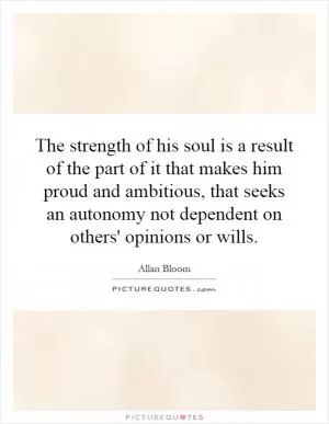 The strength of his soul is a result of the part of it that makes him proud and ambitious, that seeks an autonomy not dependent on others' opinions or wills Picture Quote #1