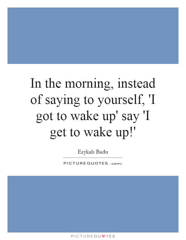 In the morning, instead of saying to yourself, 'I got to wake up' say 'I get to wake up!' Picture Quote #1