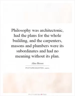 Philosophy was architectonic, had the plans for the whole building, and the carpenters, masons and plumbers were its subordinates and had no meaning without its plan Picture Quote #1