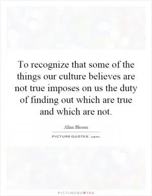 To recognize that some of the things our culture believes are not true imposes on us the duty of finding out which are true and which are not Picture Quote #1