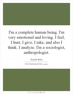 I'm a complete human being. I'm very emotional and loving. I feel, I hurt, I give, I take, and also I think. I analyze. I'm a sociologist, anthropologist Picture Quote #1