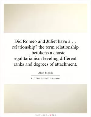 Did Romeo and Juliet have a … relationship? the term relationship … betokens a chaste egalitarianism leveling different ranks and degrees of attachment Picture Quote #1