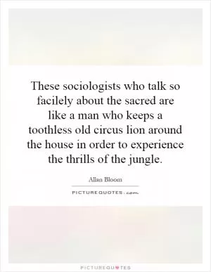 These sociologists who talk so facilely about the sacred are like a man who keeps a toothless old circus lion around the house in order to experience the thrills of the jungle Picture Quote #1