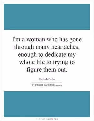 I'm a woman who has gone through many heartaches, enough to dedicate my whole life to trying to figure them out Picture Quote #1