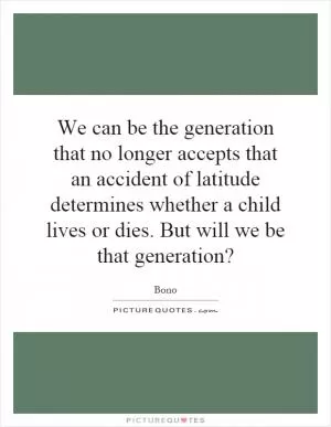 We can be the generation that no longer accepts that an accident of latitude determines whether a child lives or dies. But will we be that generation? Picture Quote #1