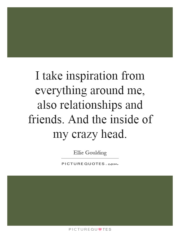 I take inspiration from everything around me, also relationships and friends. And the inside of my crazy head Picture Quote #1
