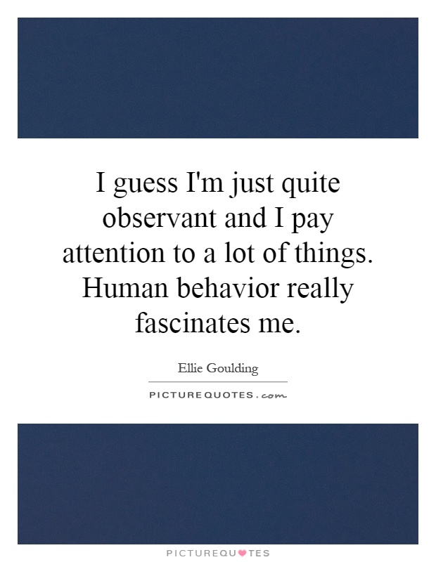 I guess I'm just quite observant and I pay attention to a lot of things. Human behavior really fascinates me Picture Quote #1