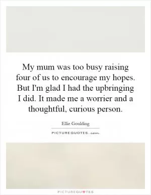 My mum was too busy raising four of us to encourage my hopes. But I'm glad I had the upbringing I did. It made me a worrier and a thoughtful, curious person Picture Quote #1