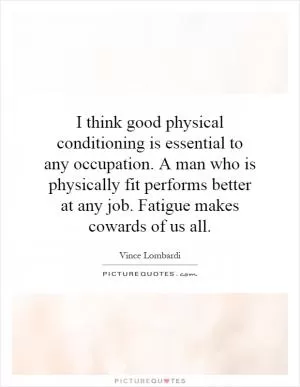 I think good physical conditioning is essential to any occupation. A man who is physically fit performs better at any job. Fatigue makes cowards of us all Picture Quote #1