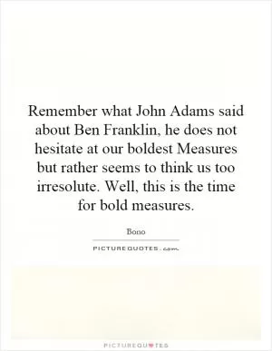 Remember what John Adams said about Ben Franklin, he does not hesitate at our boldest Measures but rather seems to think us too irresolute. Well, this is the time for bold measures Picture Quote #1