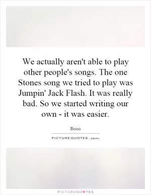 We actually aren't able to play other people's songs. The one Stones song we tried to play was Jumpin' Jack Flash. It was really bad. So we started writing our own - it was easier Picture Quote #1