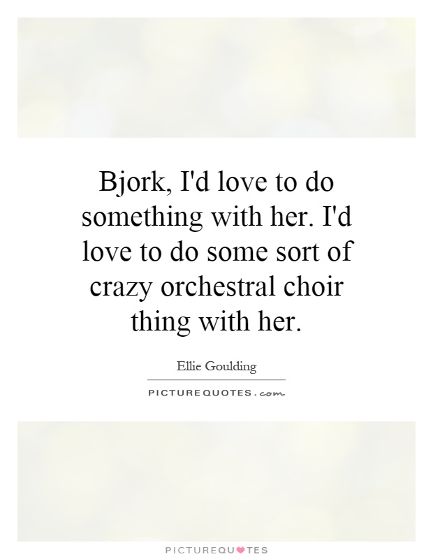 Bjork, I'd love to do something with her. I'd love to do some sort of crazy orchestral choir thing with her Picture Quote #1