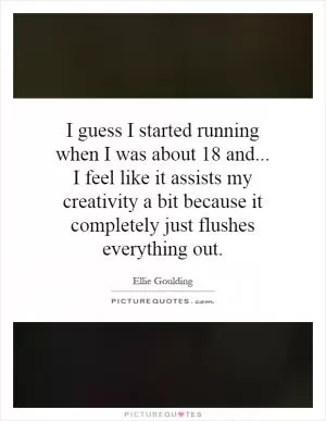 I guess I started running when I was about 18 and... I feel like it assists my creativity a bit because it completely just flushes everything out Picture Quote #1