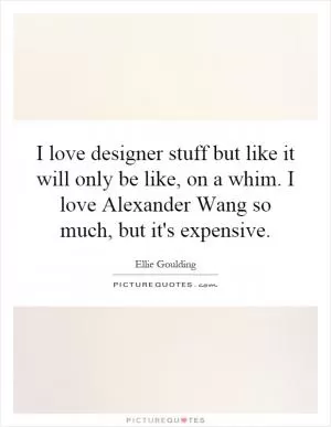 I love designer stuff but like it will only be like, on a whim. I love Alexander Wang so much, but it's expensive Picture Quote #1