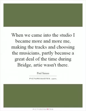 When we came into the studio I became more and more me, making the tracks and choosing the musicians, partly because a great deal of the time during Bridge, artie wasn't there Picture Quote #1
