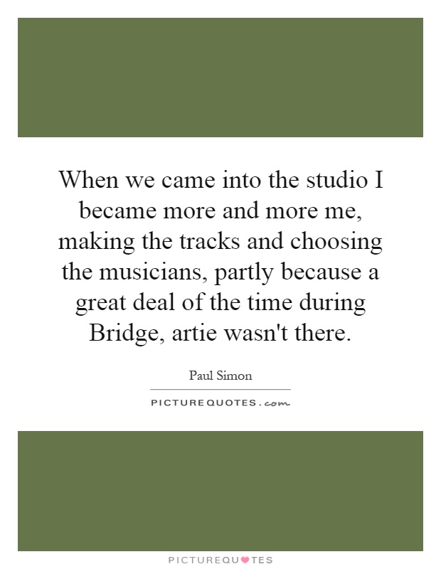 When we came into the studio I became more and more me, making the tracks and choosing the musicians, partly because a great deal of the time during Bridge, artie wasn't there Picture Quote #1