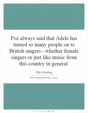 I've always said that Adele has turned so many people on to British singers - whether female singers or just like music from this country in general Picture Quote #1