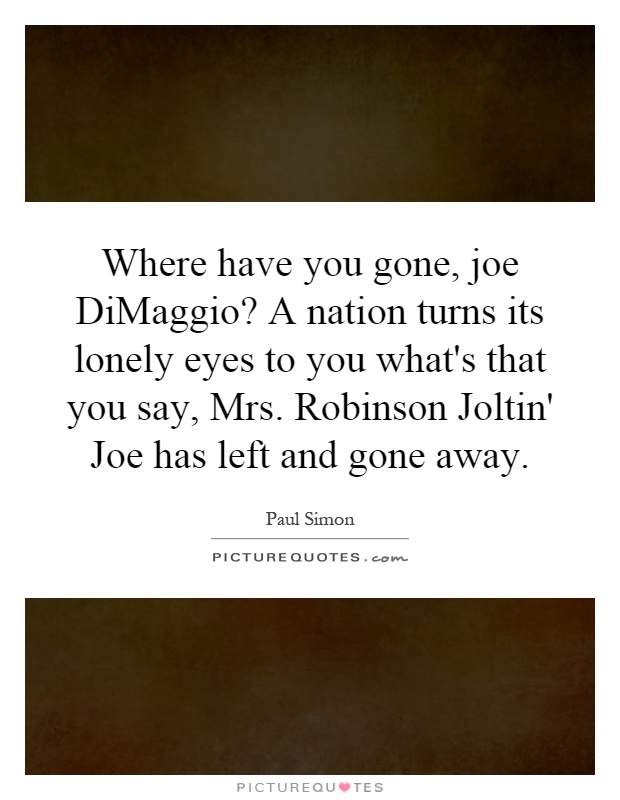 Where have you gone, joe DiMaggio? A nation turns its lonely eyes to you what's that you say, Mrs. Robinson Joltin' Joe has left and gone away Picture Quote #1