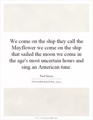 We come on the ship they call the Mayflower we come on the ship that sailed the moon we come in the age's most uncertain hours and sing an American tune Picture Quote #1
