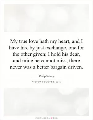 My true love hath my heart, and I have his, by just exchange, one for the other given; I hold his dear, and mine he cannot miss, there never was a better bargain driven Picture Quote #1