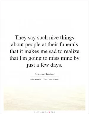 They say such nice things about people at their funerals that it makes me sad to realize that I'm going to miss mine by just a few days Picture Quote #1