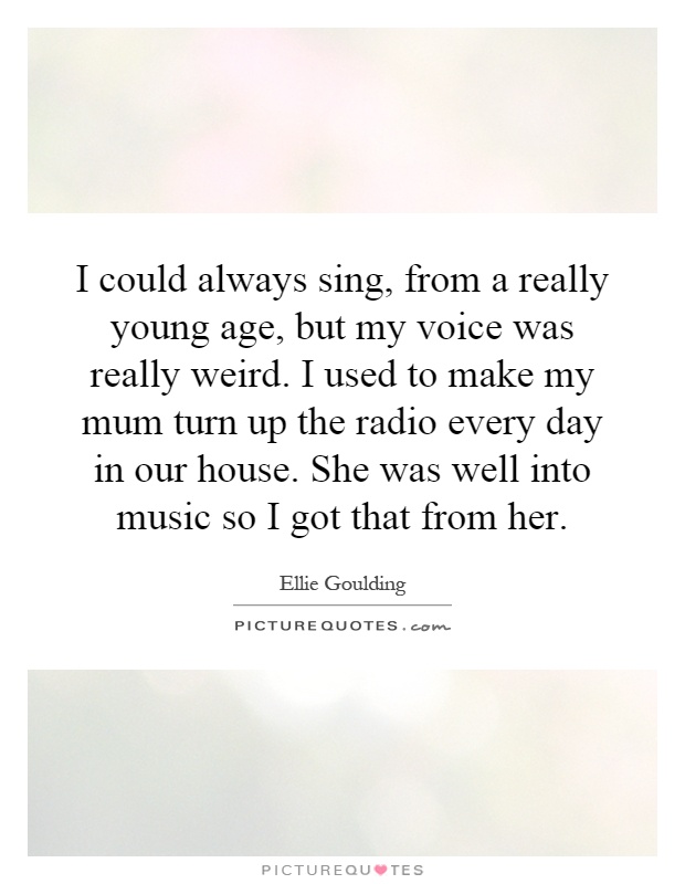 I could always sing, from a really young age, but my voice was really weird. I used to make my mum turn up the radio every day in our house. She was well into music so I got that from her Picture Quote #1
